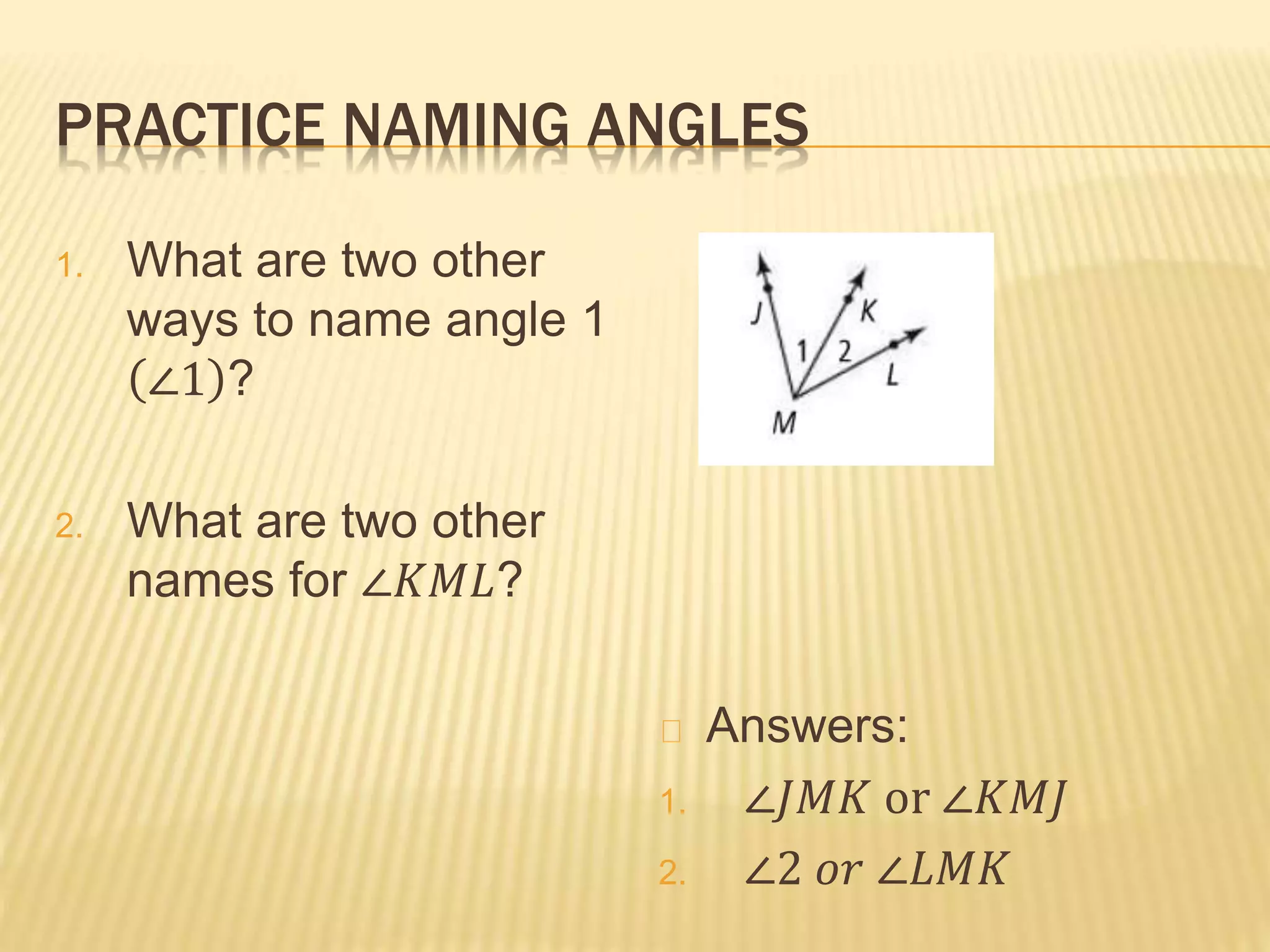 PRACTICE NAMING ANGLES
1. What are two other
ways to name angle 1
∠1 ?
2. What are two other
names for ∠𝐾𝑀𝐿?
Answers:
1. ∠𝐽𝑀𝐾 or ∠𝐾𝑀𝐽
2. ∠2 𝑜𝑟 ∠𝐿𝑀𝐾