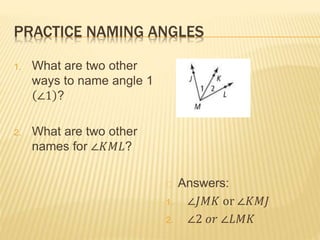 PRACTICE NAMING ANGLES
1. What are two other
ways to name angle 1
∠1 ?
2. What are two other
names for ∠𝐾𝑀𝐿?
Answers:
1. ∠𝐽𝑀𝐾 or ∠𝐾𝑀𝐽
2. ∠2 𝑜𝑟 ∠𝐿𝑀𝐾
 