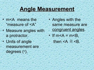 Angle Measurement
• m<A means the         • Angles with the
  “measure of <A”         same measure are
• Measure angles with     congruent angles.
  a protractor.         • If m<A = m<B,
• Units of angle           then <A ≅ <B.
  measurement are
  degrees (o).
 