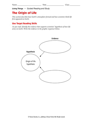 Name ____________________________ Date ____________________ Class ____________

Living Things     ■
                       Guided Reading and Study

The Origin of Life
This section describes how Earth’s atmosphere formed and how scientists think life
ﬁrst appeared on Earth.

Use Target Reading Skills
As you read, identify the evidence that supports scientists’ hypothesis of how life
arose on Earth. Write the evidence in the graphic organizer below.




                                                                              Evidence




                      Hypothesis



                      Origin of life
                       hypothesis




                         © Pearson Education, Inc., publishing as Pearson Prentice Hall. All rights reserved.
 