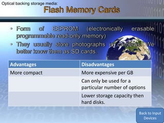 Optical backing storage media:




    Advantages                   Disadvantages
    More compact                 More expensive per GB
                                 Can only be used for a
                                 particular number of options
                                 Lower storage capacity then
                                 hard disks.
                                                          Back to Backing
                                                           Storage and
                                                          Media Devices
 