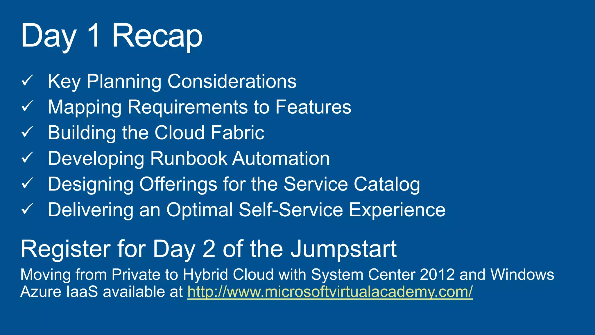  Key Planning Considerations
 Mapping Requirements to Features
 Building the Cloud Fabric
 Developing Runbook Automation
 Designing Offerings for the Service Catalog
 Delivering an Optimal Self-Service Experience
Register for Day 2 of the Jumpstart
Moving from Private to Hybrid Cloud with System Center 2012 and Windows
Azure IaaS available at http://www.microsoftvirtualacademy.com/
 