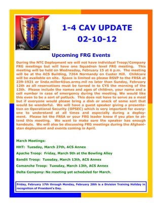 1-4 CAV UPDATE
                                        02-10-12
                        Upcoming FRG Events
During the NTC Deployment we will not have individual Troop/Company
FRG meetings but will have one Squadron level FRG meeting. This
meeting will be held on Wednesday, February 15 at 6 p.m. The meeting
will be at the ACS Building, 7264 Normandy on Custer Hill. Childcare
will be available on site. Space is limited so please RSVP to the FRSA at
239-1921 or linda.miller4@us.army.mil no later than Sunday, February
12th as all reservations must be turned in to CYS the morning of the
13th. Please include the names and ages of children, your name and a
cell number in case of emergency during the meeting. We would like
this even to be a sort of potluck. This does not have to serve as a meal
but if everyone would please bring a dish or snack of some sort that
would be wonderful. We will have a guest speaker giving a presenta-
tion on Operational Security (OPSEC) which is very important for every-
one to understand at all times and especially during a deploy-
ment. Please let the FRSA or your FRG leader know if you plan to at-
tend this meeting. We want to make sure the speaker has enough
handouts. We will also be discussing FRG meetings during the Afghani-
stan deployment and events coming in April.


March Meetings:
HHT: Tuesday, March 27th, ACS Annex
Apache Troop: Friday, March 9th at the Bowling Alley
Bandit Troop: Tuesday, March 13th, ACS Annex
Comanche Troop: Tuesday, March 13th, ACS Annex
Delta Company: No meeting yet scheduled for March.


Friday, February 17th through Monday, February 20th is a Division Training Holiday in
recognition of President’s Day.
 