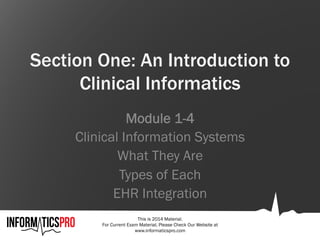 This is 2014 Material.
For Current Exam Material, Please Check Our Website at
www.informaticspro.com
Section One: An Introduction to
Clinical Informatics
Module 1-4
Clinical Information Systems
What They Are
Types of Each
EHR Integration
 