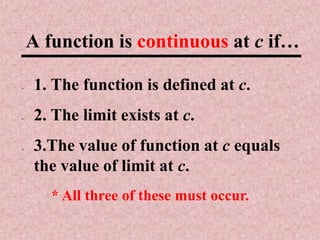 A function is continuous at c if…

•   1. The function is defined at c.
•   2. The limit exists at c.
•   3.The value of function at c equals
    the value of limit at c.
       * All three of these must occur.
 