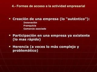 4.- Formas de acceso a la actividad empresarial Creación de una empresa (lo “auténtico”): Innovación Franquicia Comercio asociado Participación en una empresa ya existente (lo mas rápido) Herencia (a veces lo más complejo y problemático) 