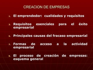 CREACION DE EMPRESAS El emprendedor:  cualidades y requisitos Requisitos esenciales para el éxito empresarial Principales causas del fracaso empresarial Formas de acceso a la actividad empresarial El proceso de creación de empresas: esquema general 