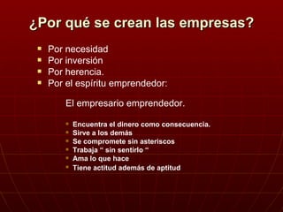 ¿Por qué se crean las empresas? Por necesidad Por inversión Por herencia. Por el espíritu emprendedor: El empresario emprendedor. Encuentra el dinero como consecuencia. Sirve a los demás Se compromete sin asteriscos Trabaja “ sin sentirlo “ Ama lo que hace Tiene actitud además de aptitud 