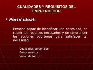 CUALIDADES Y REQUISITOS DEL EMPRENDEDOR Perfil ideal :  Persona capaz de identificar una necesidad, de reunir los recursos necesarios y de emprender las acciones oportunas para satisfacer tal necesidad. Cualidades personales Conocimientos Visión de futuro 