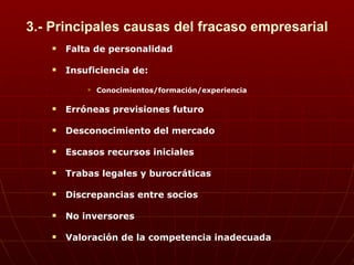 3.- Principales causas del fracaso empresarial Falta de personalidad Insuficiencia de: Conocimientos/formación/experiencia Erróneas previsiones futuro  Desconocimiento del mercado Escasos recursos iniciales Trabas legales y burocráticas Discrepancias entre socios No inversores Valoración de la competencia inadecuada 