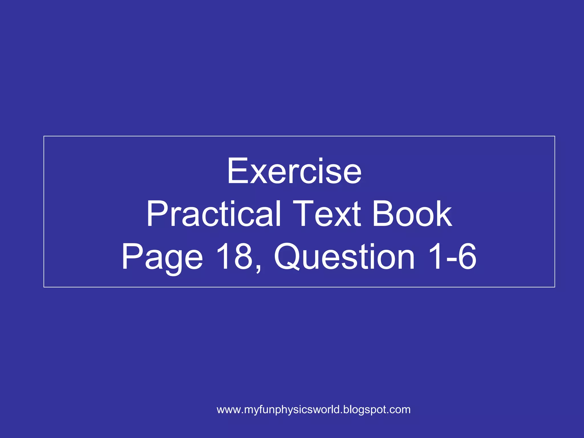Exercise
 Practical Text Book
Page 18, Question 1-6



     www.myfunphysicsworld.blogspot.com
 