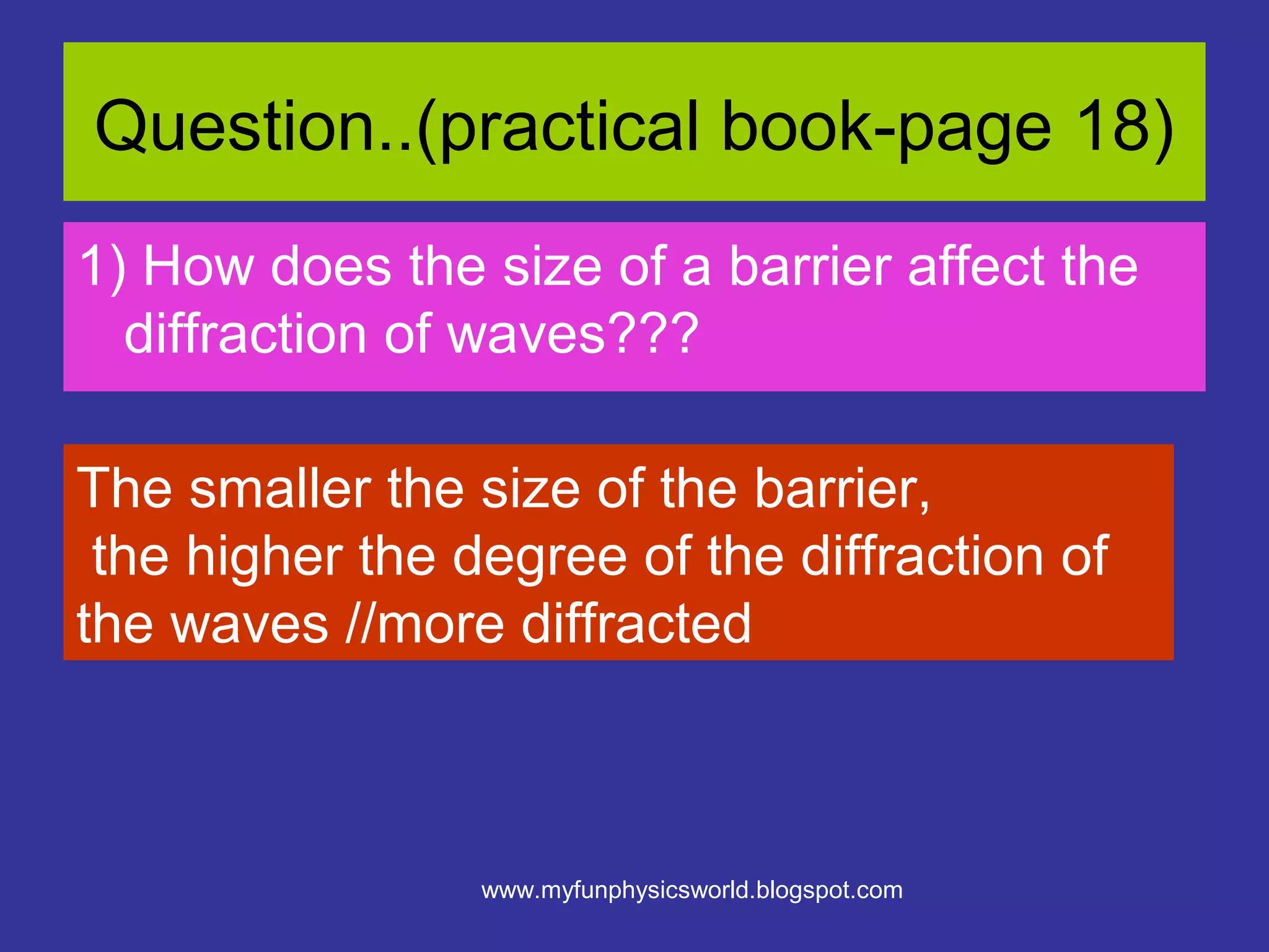 Question..(practical book-page 18)
1) How does the size of a barrier affect the
  diffraction of waves???

The smaller the size of the barrier,
 the higher the degree of the diffraction of
the waves //more diffracted



                 www.myfunphysicsworld.blogspot.com
 