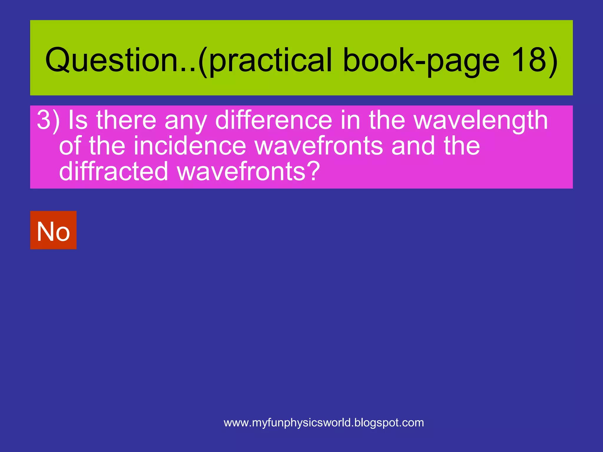 Question..(practical book-page 18)
3) Is there any difference in the wavelength
  of the incidence wavefronts and the
  diffracted wavefronts?

No




                www.myfunphysicsworld.blogspot.com
 