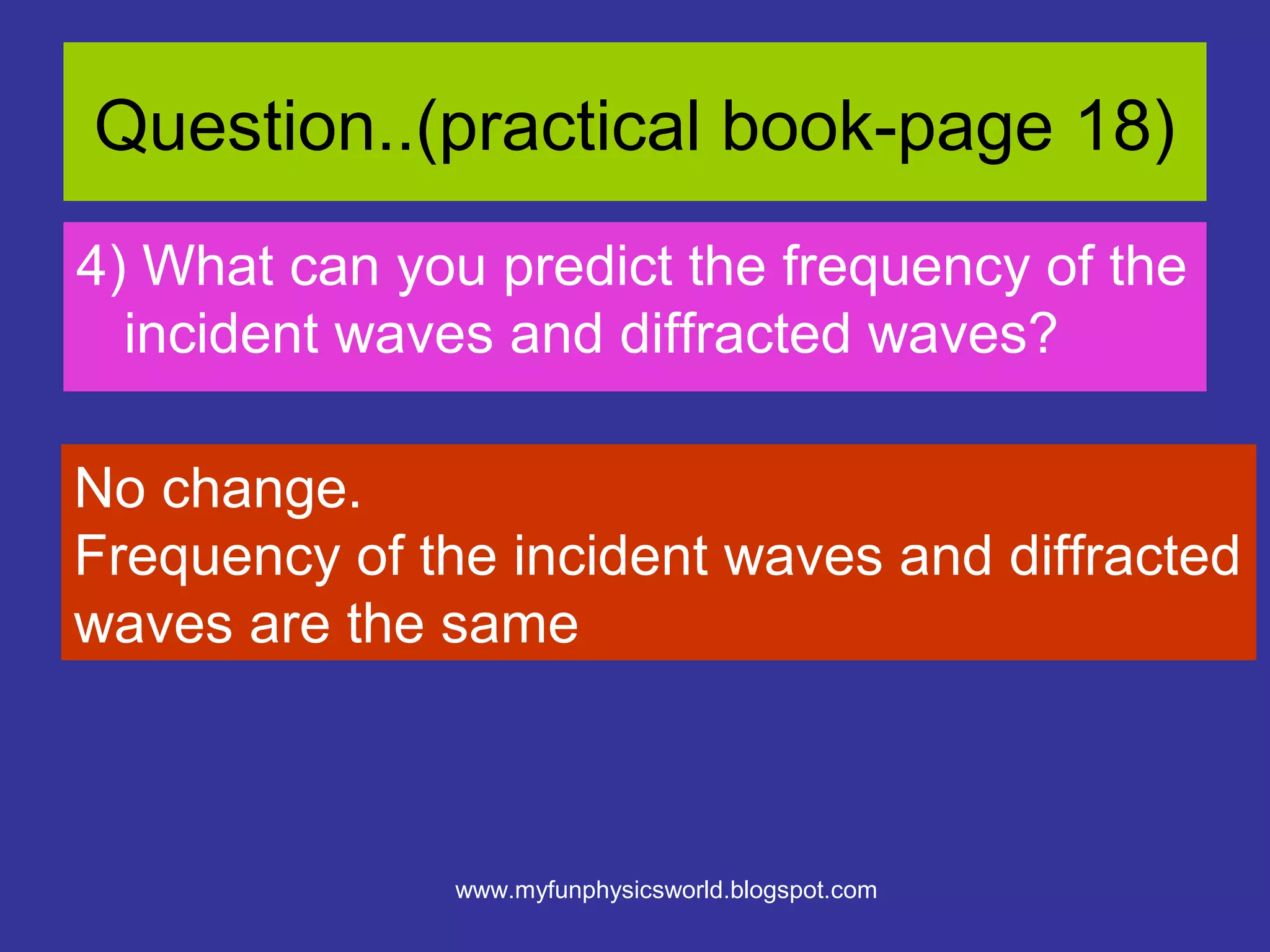 Question..(practical book-page 18)
4) What can you predict the frequency of the
  incident waves and diffracted waves?

No change.
Frequency of the incident waves and diffracted
waves are the same



               www.myfunphysicsworld.blogspot.com
 