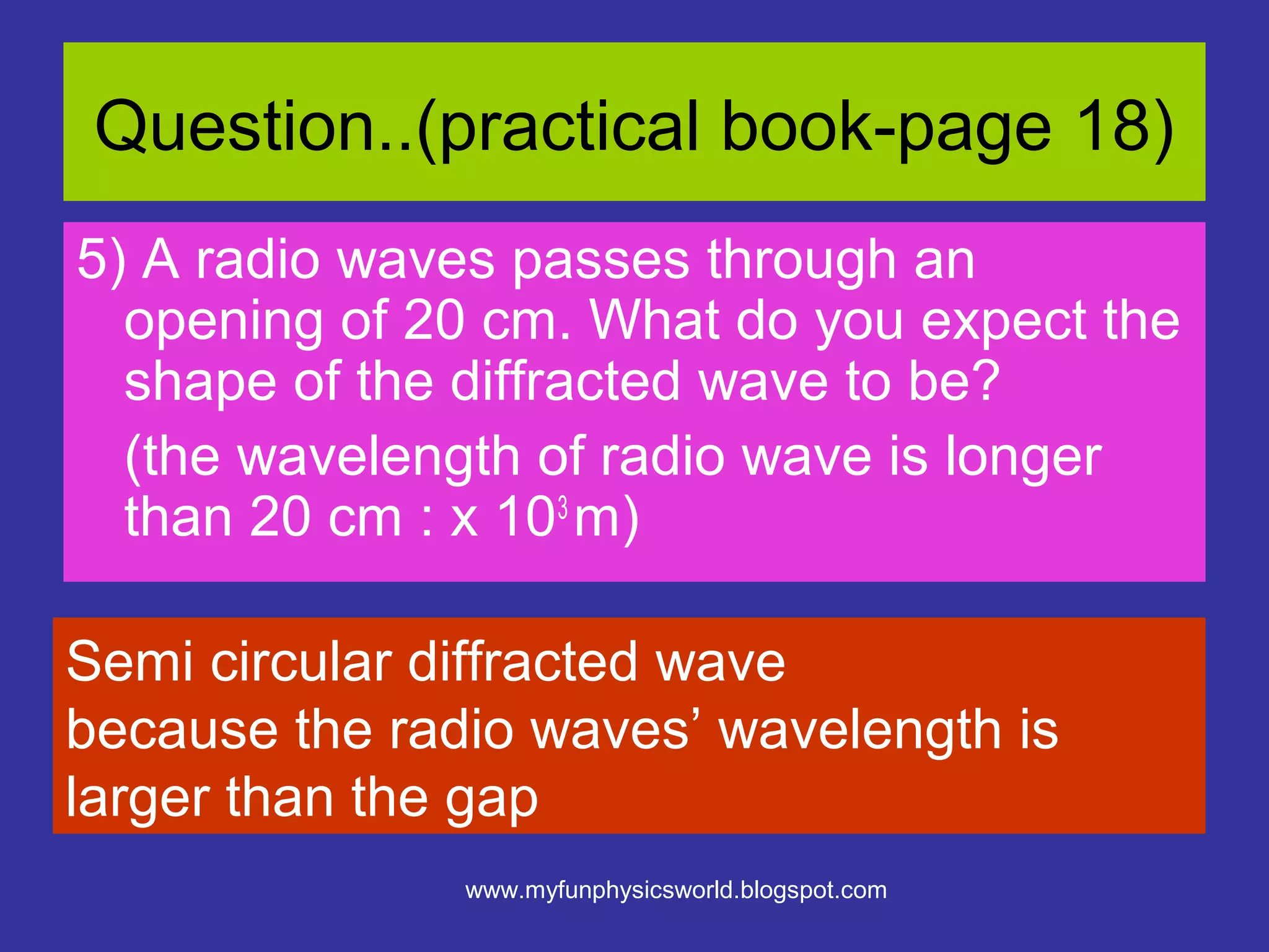 Question..(practical book-page 18)
5) A radio waves passes through an
  opening of 20 cm. What do you expect the
  shape of the diffracted wave to be?
  (the wavelength of radio wave is longer
  than 20 cm : x 103 m)

Semi circular diffracted wave
because the radio waves’ wavelength is
larger than the gap
               www.myfunphysicsworld.blogspot.com
 