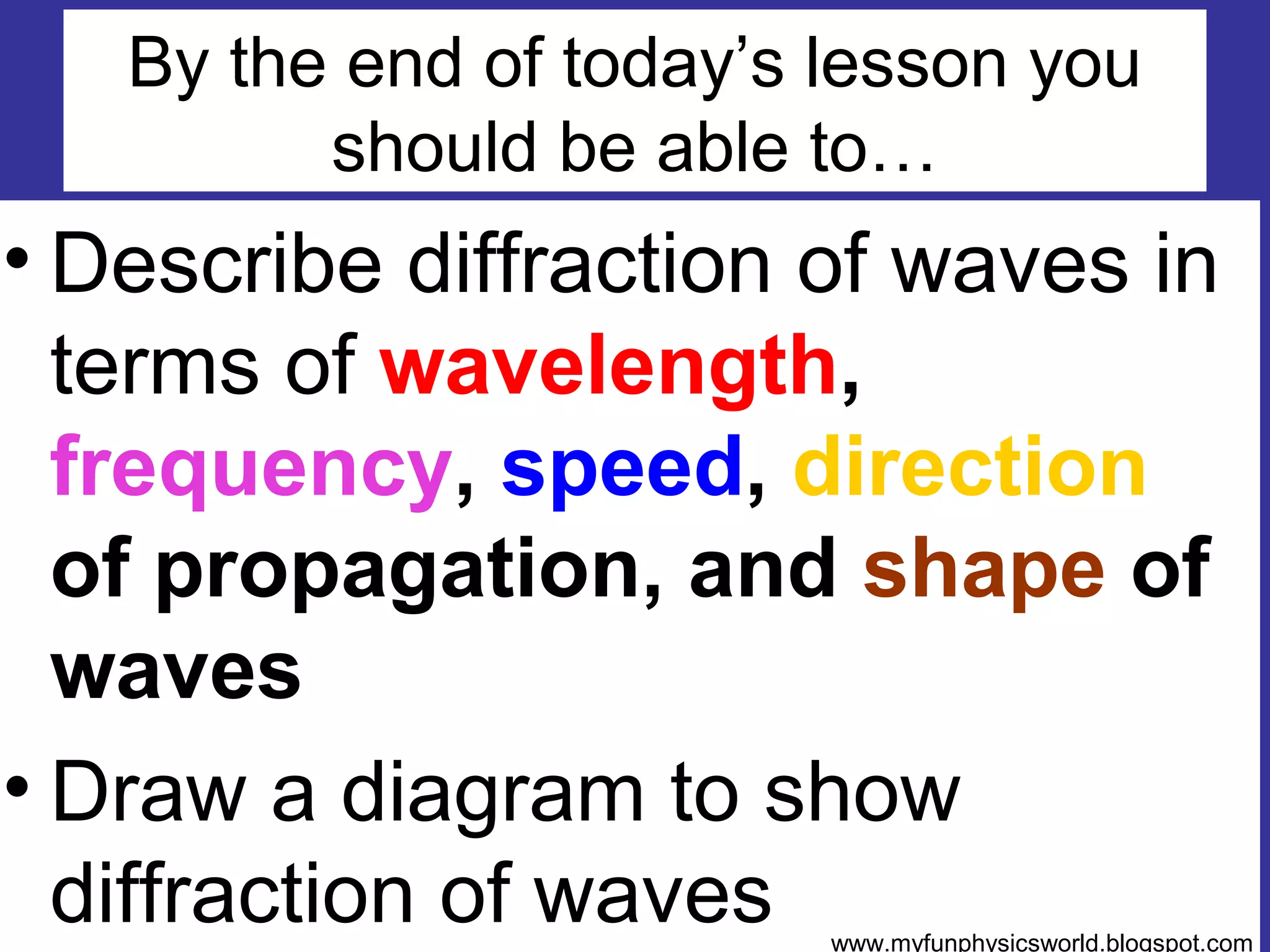 By the end of today’s lesson you
         should be able to…
• Describe diffraction of waves in
  terms of wavelength,
  frequency, speed, direction
  of propagation, and shape of
  waves
• Draw a diagram to show
  diffraction of waves   www.myfunphysicsworld.blogspot.com
 