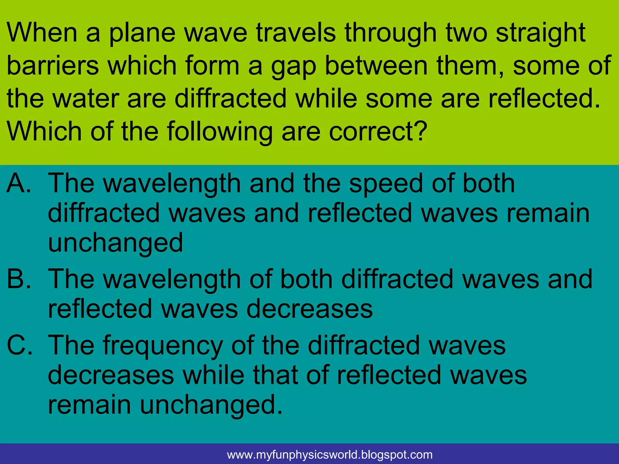 When a plane wave travels through two straight
barriers which form a gap between them, some of
the water are diffracted while some are reflected.
Which of the following are correct?
A. The wavelength and the speed of both
   diffracted waves and reflected waves remain
   unchanged
B. The wavelength of both diffracted waves and
   reflected waves decreases
C. The frequency of the diffracted waves
   decreases while that of reflected waves
   remain unchanged.
                  www.myfunphysicsworld.blogspot.com
 