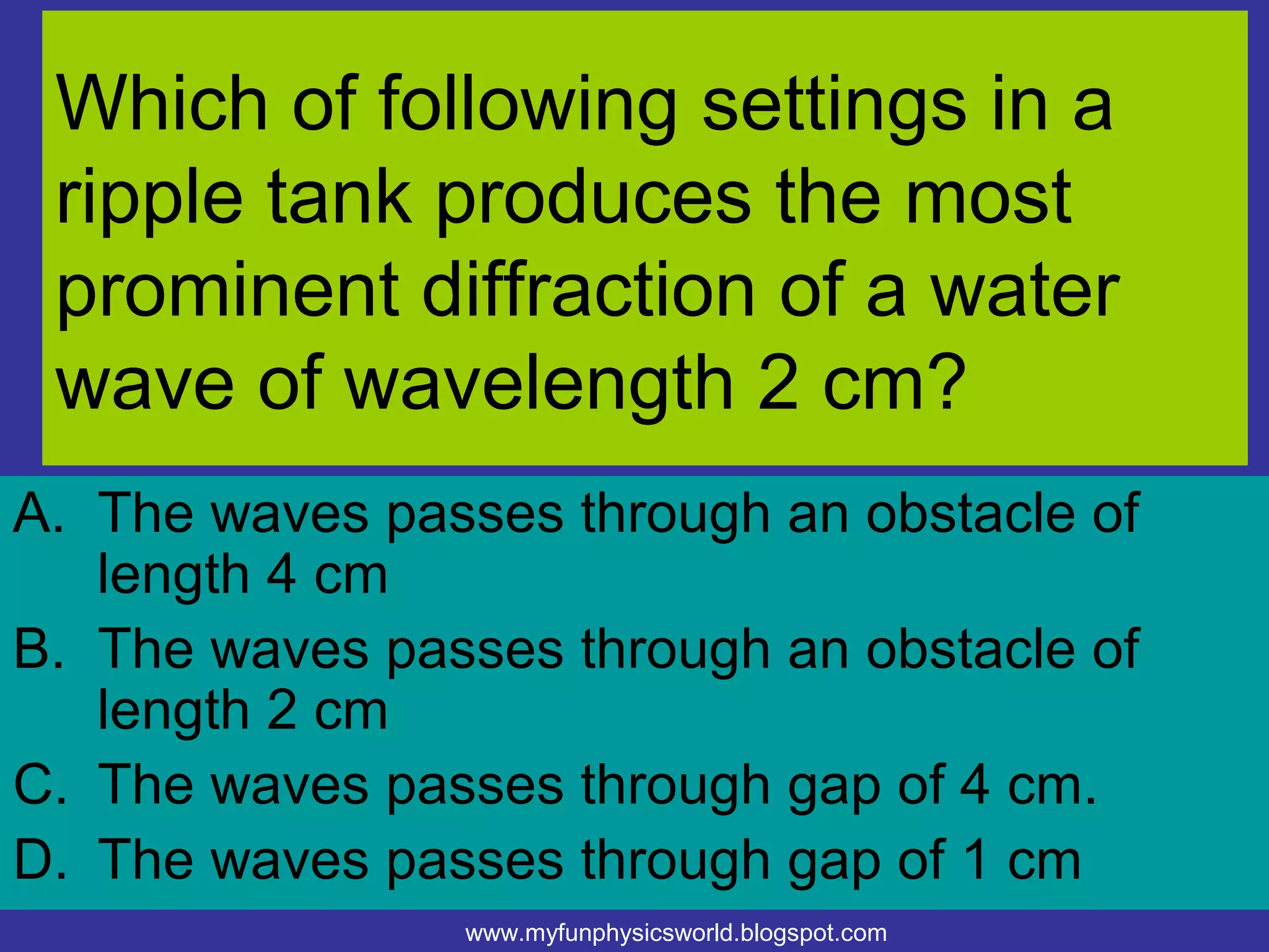 Which of following settings in a
 ripple tank produces the most
 prominent diffraction of a water
 wave of wavelength 2 cm?
A. The waves passes through an obstacle of
   length 4 cm
B. The waves passes through an obstacle of
   length 2 cm
C. The waves passes through gap of 4 cm.
D. The waves passes through gap of 1 cm
                www.myfunphysicsworld.blogspot.com
 