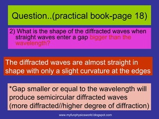 Question..(practical book-page 18)
 2) What is the shape of the diffracted waves when
   straight waves enter a gap bigger than the
   wavelength?


The diffracted waves are almost straight in
shape with only a slight curvature at the edges

 *Gap smaller or equal to the wavelength will
 produce semicircular diffracted waves
 (more diffracted//higher degree of diffraction)
                  www.myfunphysicsworld.blogspot.com
 