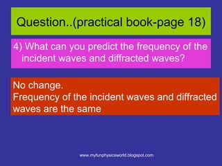 Question..(practical book-page 18)
4) What can you predict the frequency of the
  incident waves and diffracted waves?

No change.
Frequency of the incident waves and diffracted
waves are the same



               www.myfunphysicsworld.blogspot.com
 