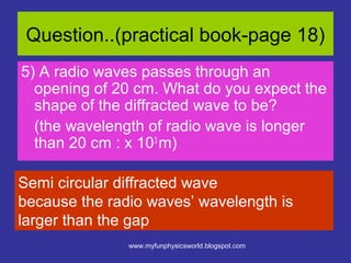Question..(practical book-page 18)
5) A radio waves passes through an
  opening of 20 cm. What do you expect the
  shape of the diffracted wave to be?
  (the wavelength of radio wave is longer
  than 20 cm : x 103 m)

Semi circular diffracted wave
because the radio waves’ wavelength is
larger than the gap
               www.myfunphysicsworld.blogspot.com
 