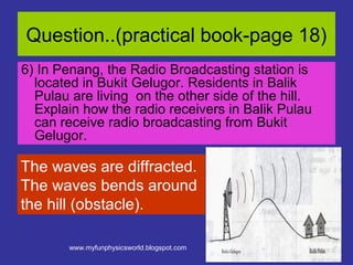 Question..(practical book-page 18)
6) In Penang, the Radio Broadcasting station is
  located in Bukit Gelugor. Residents in Balik
  Pulau are living on the other side of the hill.
  Explain how the radio receivers in Balik Pulau
  can receive radio broadcasting from Bukit
  Gelugor.

The waves are diffracted.
The waves bends around
the hill (obstacle).

        www.myfunphysicsworld.blogspot.com
 