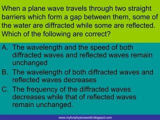When a plane wave travels through two straight
barriers which form a gap between them, some of
the water are diffracted while some are reflected.
Which of the following are correct?
A. The wavelength and the speed of both
   diffracted waves and reflected waves remain
   unchanged
B. The wavelength of both diffracted waves and
   reflected waves decreases
C. The frequency of the diffracted waves
   decreases while that of reflected waves
   remain unchanged.
                  www.myfunphysicsworld.blogspot.com
 
