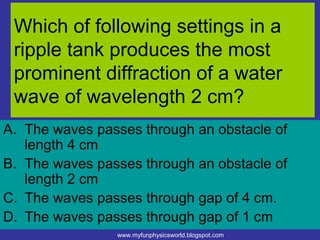 Which of following settings in a
 ripple tank produces the most
 prominent diffraction of a water
 wave of wavelength 2 cm?
A. The waves passes through an obstacle of
   length 4 cm
B. The waves passes through an obstacle of
   length 2 cm
C. The waves passes through gap of 4 cm.
D. The waves passes through gap of 1 cm
                www.myfunphysicsworld.blogspot.com
 