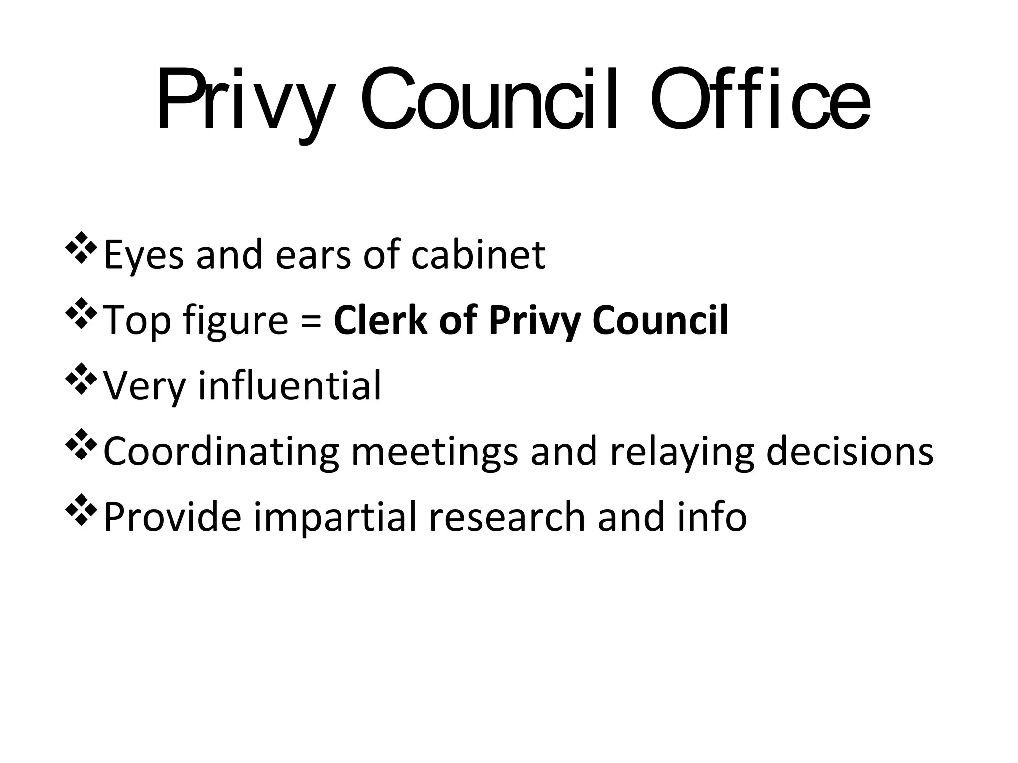 Privy Council Office
Eyes and ears of cabinet
Top figure = Clerk of Privy Council
Very influential
Coordinating meetings and relaying decisions
Provide impartial research and info

 