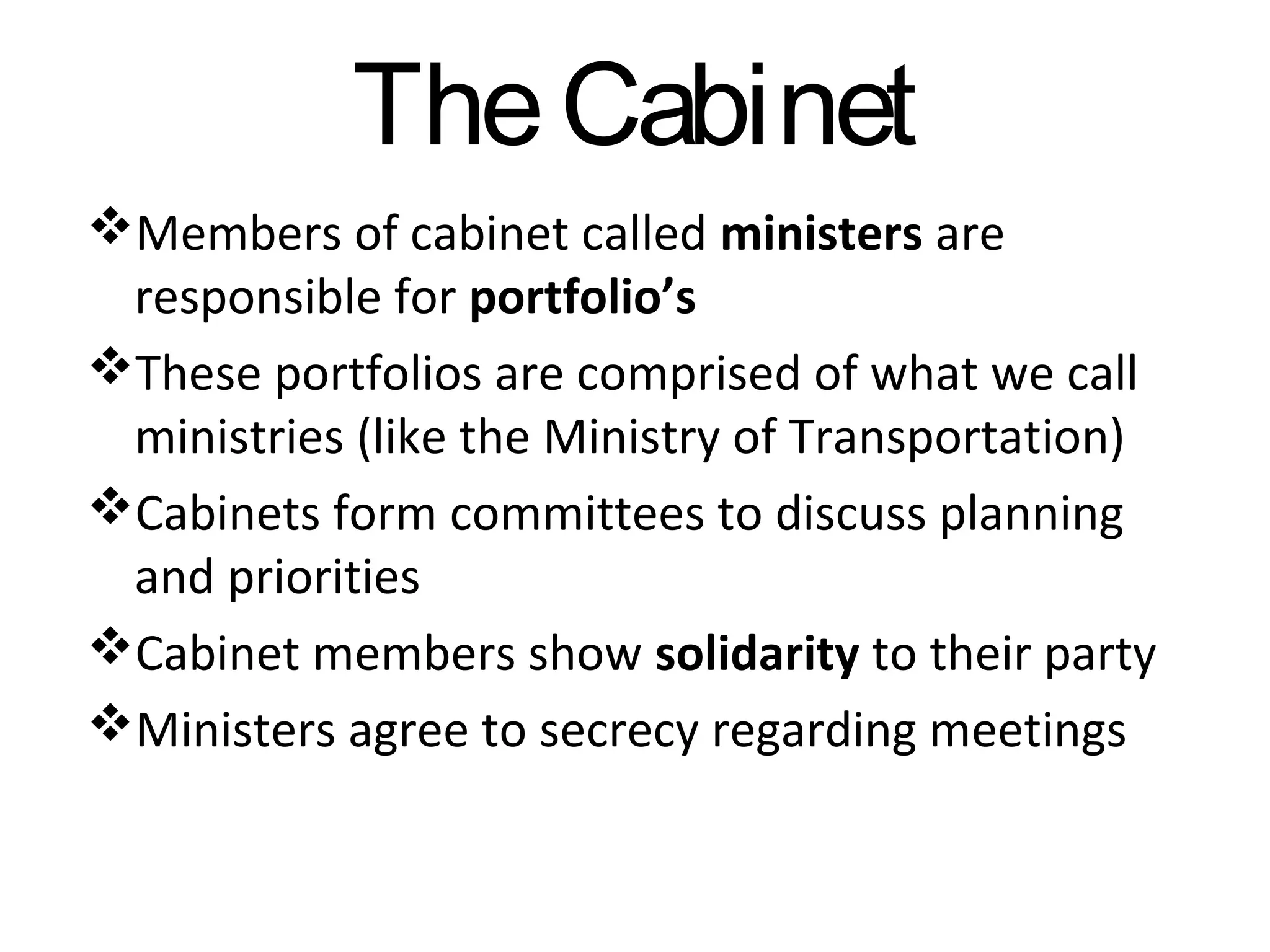 The Cabinet
Members of cabinet called ministers are
responsible for portfolio’s
These portfolios are comprised of what we call
ministries (like the Ministry of Transportation)
Cabinets form committees to discuss planning
and priorities
Cabinet members show solidarity to their party
Ministers agree to secrecy regarding meetings

 
