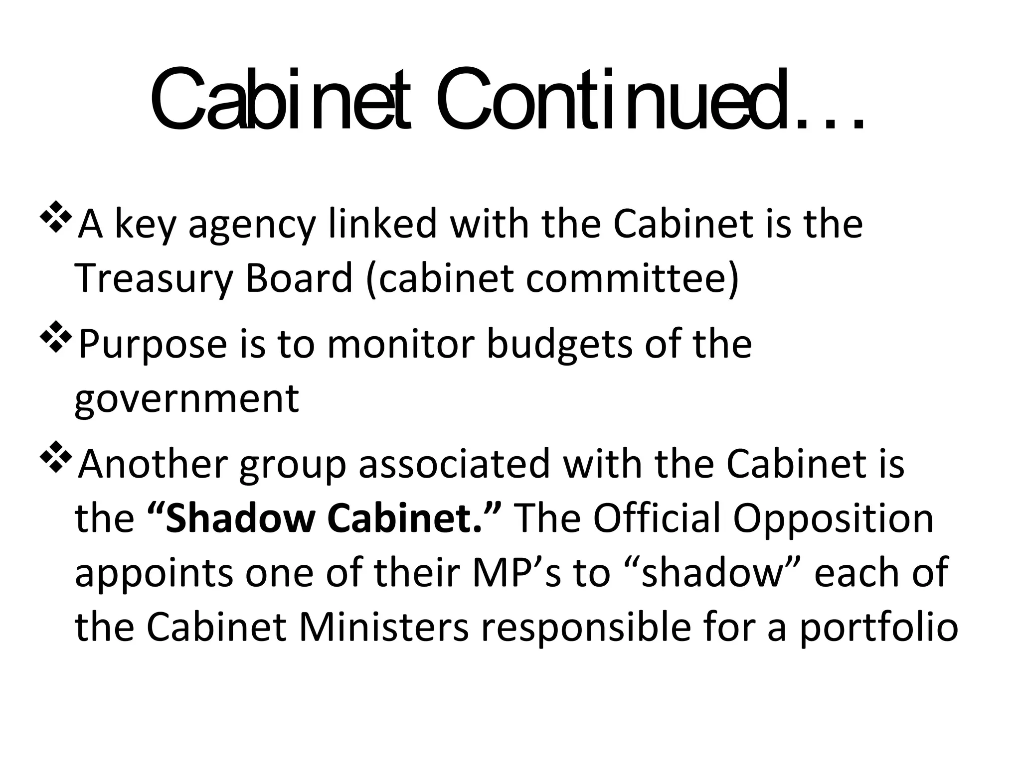 Cabinet Continued…
A key agency linked with the Cabinet is the
Treasury Board (cabinet committee)
Purpose is to monitor budgets of the
government
Another group associated with the Cabinet is
the “Shadow Cabinet.” The Official Opposition
appoints one of their MP’s to “shadow” each of
the Cabinet Ministers responsible for a portfolio

 