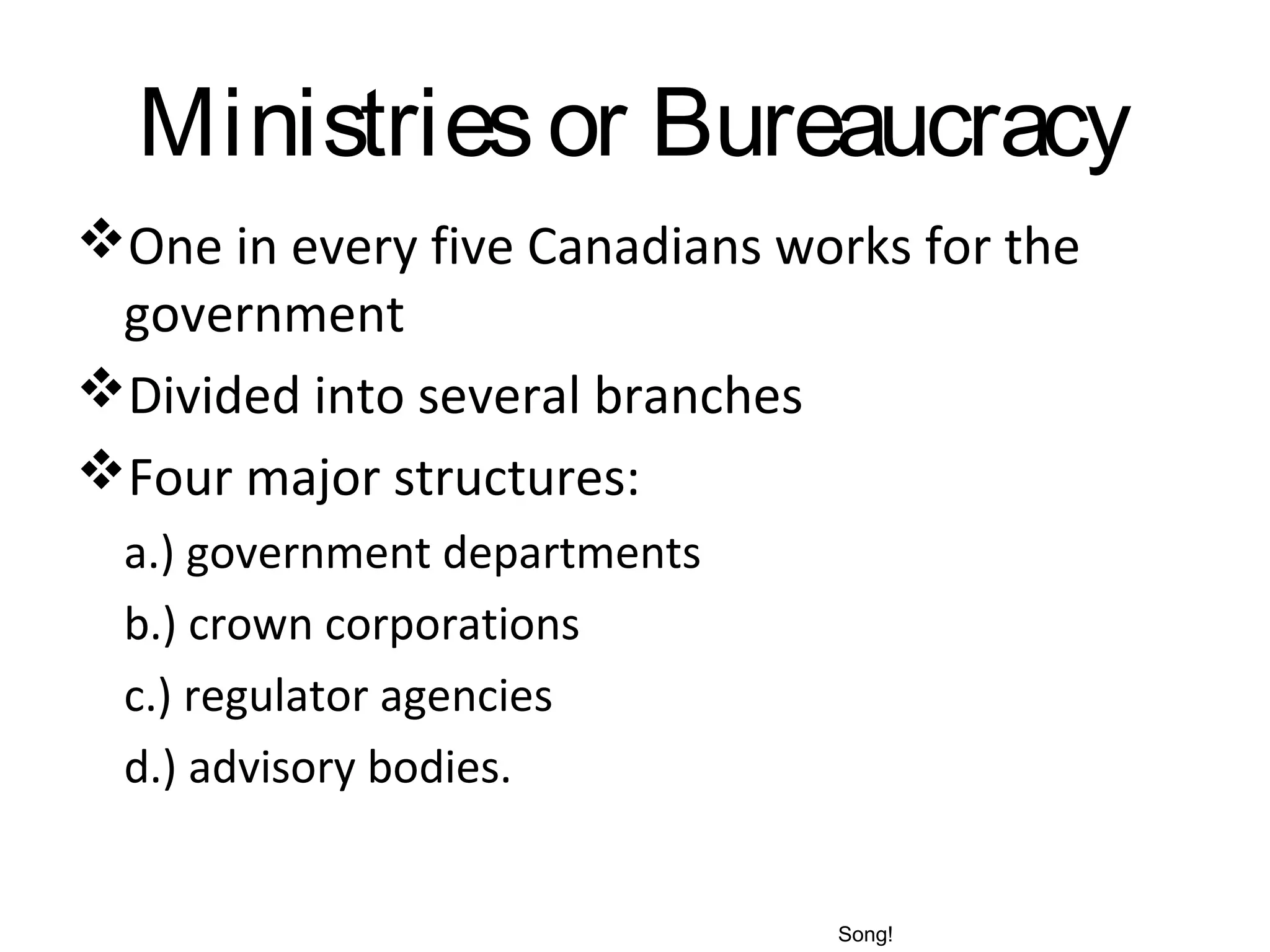 Ministries or Bureaucracy
One in every five Canadians works for the
government
Divided into several branches
Four major structures:
a.) government departments
b.) crown corporations
c.) regulator agencies
d.) advisory bodies.

Song!

 