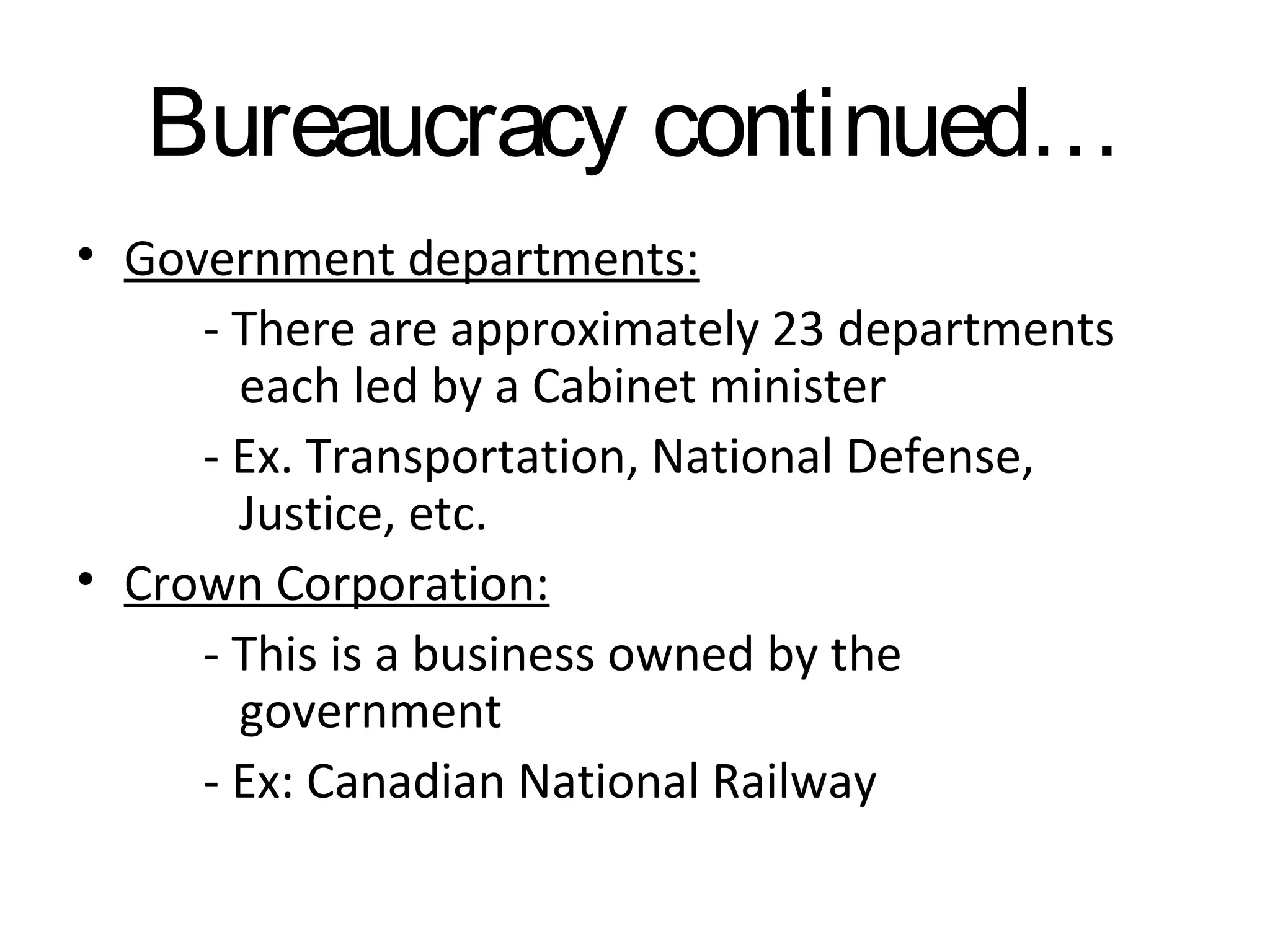 Bureaucracy continued…
• Government departments:
- There are approximately 23 departments
each led by a Cabinet minister
- Ex. Transportation, National Defense,
Justice, etc.
• Crown Corporation:
- This is a business owned by the
government
- Ex: Canadian National Railway

 