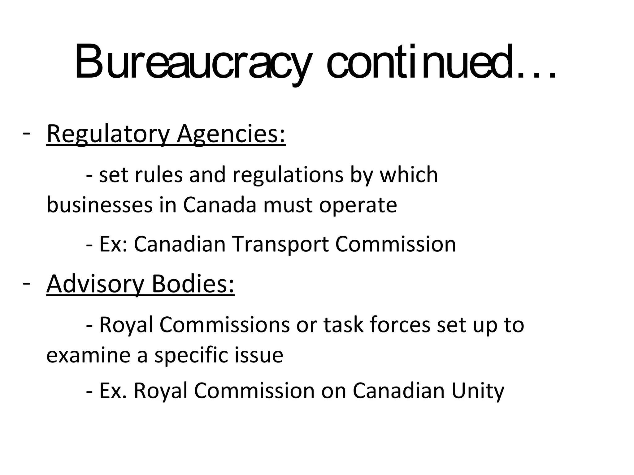 Bureaucracy continued…
- Regulatory Agencies:
- set rules and regulations by which
businesses in Canada must operate
- Ex: Canadian Transport Commission

- Advisory Bodies:
- Royal Commissions or task forces set up to
examine a specific issue
- Ex. Royal Commission on Canadian Unity

 