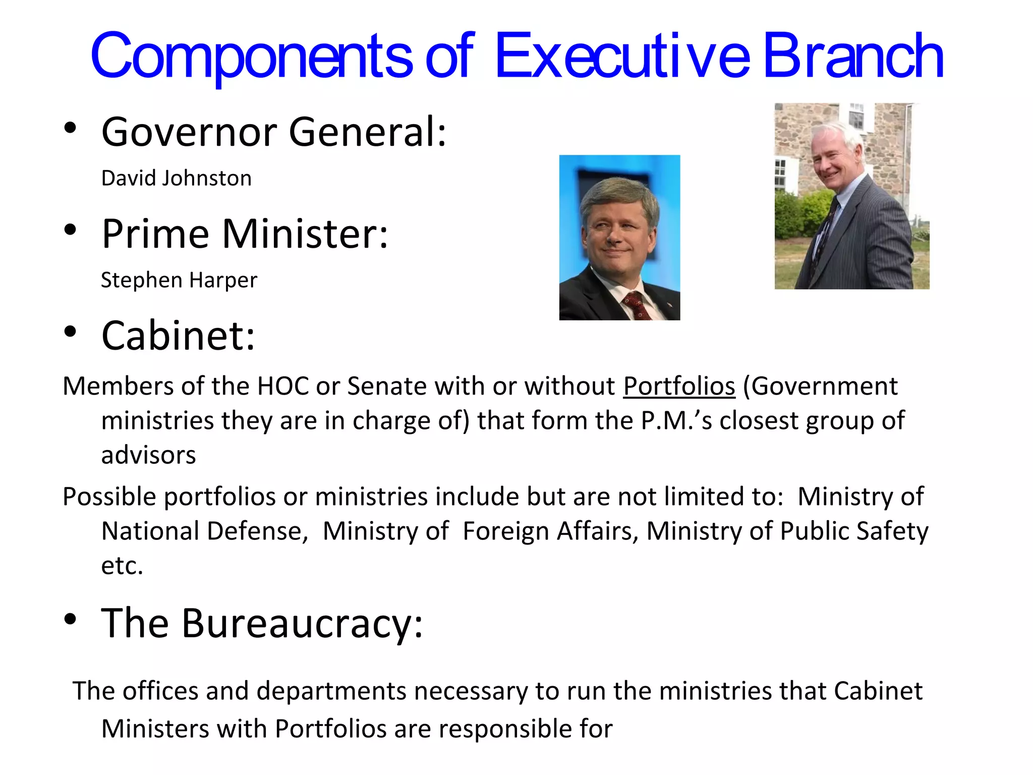 Components of Executive Branch
• Governor General:
David Johnston

• Prime Minister:
Stephen Harper

• Cabinet:
Members of the HOC or Senate with or without Portfolios (Government
ministries they are in charge of) that form the P.M.’s closest group of
advisors
Possible portfolios or ministries include but are not limited to: Ministry of
National Defense, Ministry of Foreign Affairs, Ministry of Public Safety
etc.

• The Bureaucracy:
The offices and departments necessary to run the ministries that Cabinet
Ministers with Portfolios are responsible for

 