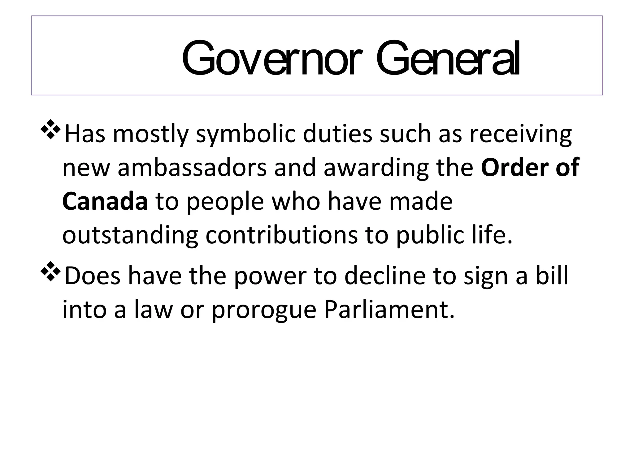 Governor General
Has mostly symbolic duties such as receiving
new ambassadors and awarding the Order of
Canada to people who have made
outstanding contributions to public life.
Does have the power to decline to sign a bill
into a law or prorogue Parliament.

 