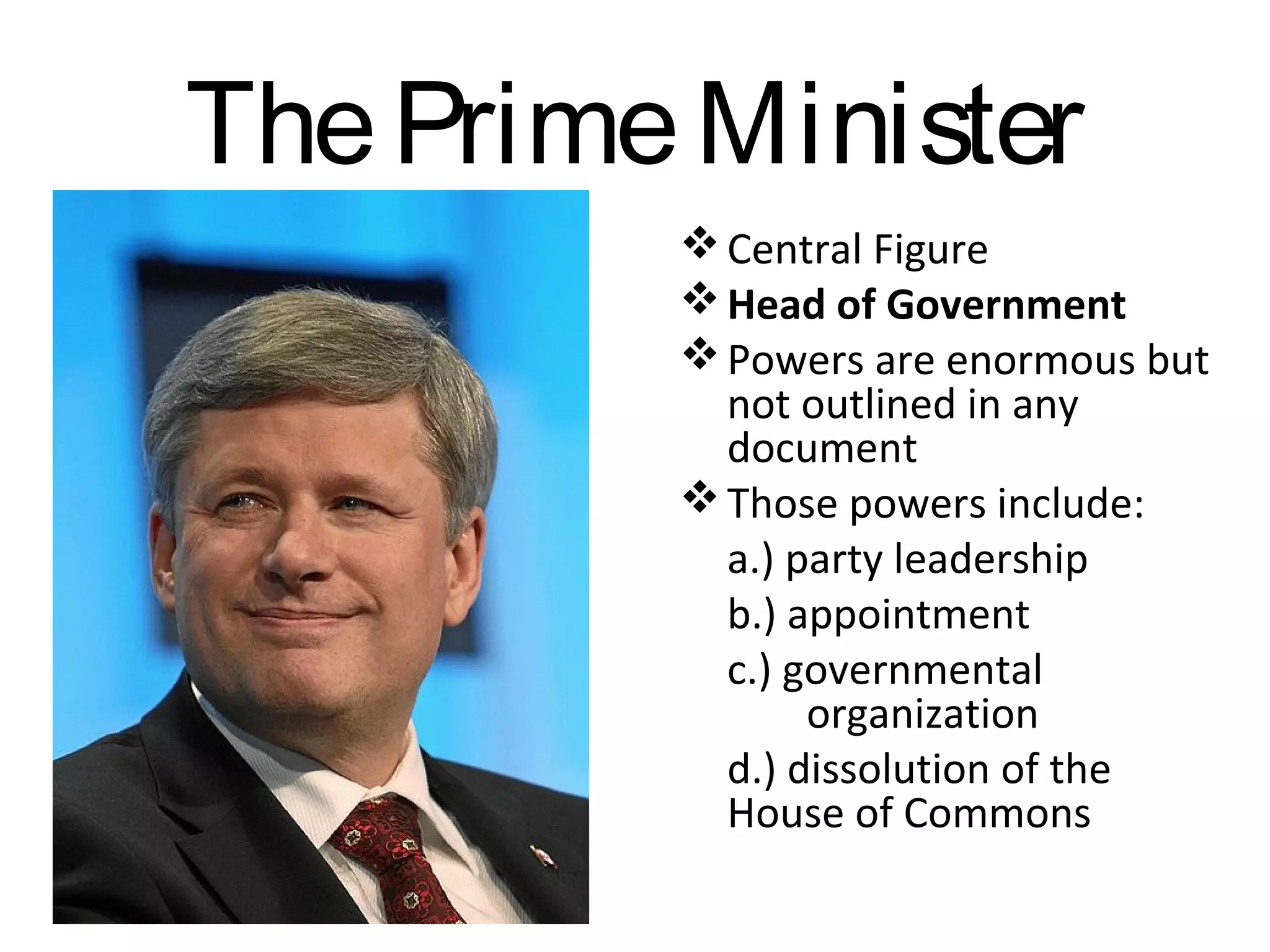 The Prime Minister
 Central Figure
 Head of Government
 Powers are enormous but
not outlined in any
document
 Those powers include:
a.) party leadership
b.) appointment
c.) governmental
organization
d.) dissolution of the
House of Commons

 