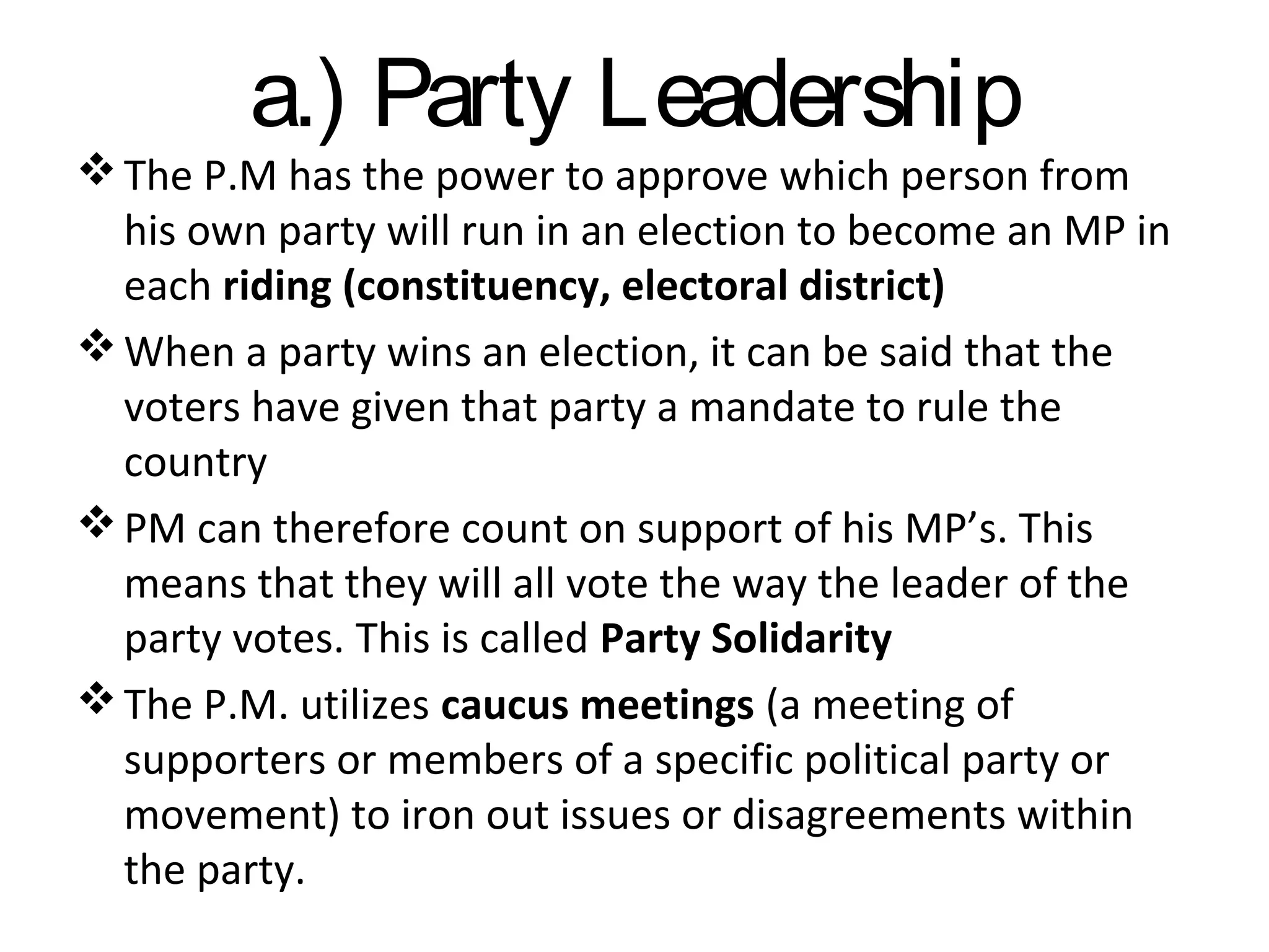 a.) Party Leadership

 The P.M has the power to approve which person from
his own party will run in an election to become an MP in
each riding (constituency, electoral district)
 When a party wins an election, it can be said that the
voters have given that party a mandate to rule the
country
 PM can therefore count on support of his MP’s. This
means that they will all vote the way the leader of the
party votes. This is called Party Solidarity
 The P.M. utilizes caucus meetings (a meeting of
supporters or members of a specific political party or
movement) to iron out issues or disagreements within
the party.

 