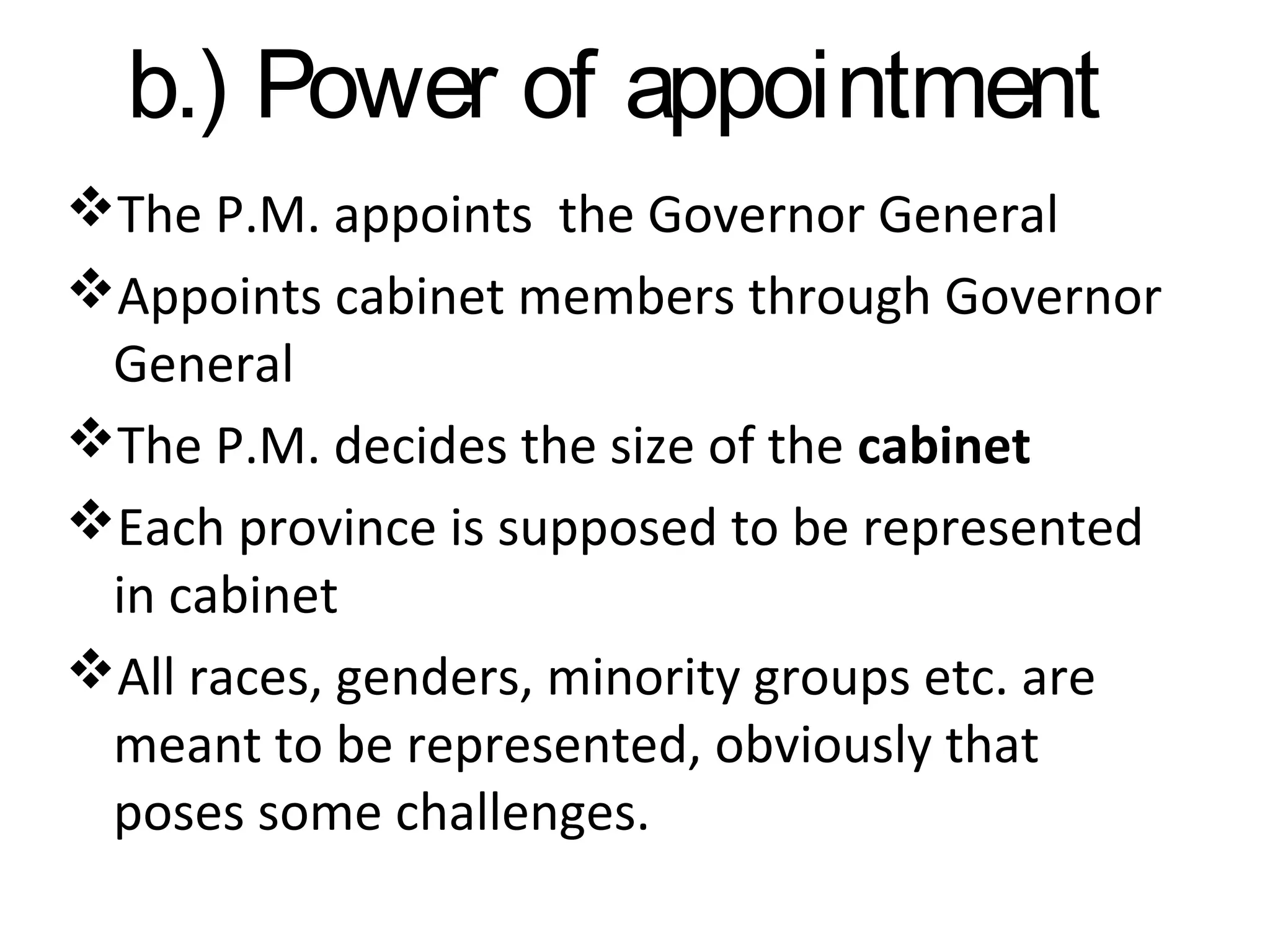b.) Power of appointment
The P.M. appoints the Governor General
Appoints cabinet members through Governor
General
The P.M. decides the size of the cabinet
Each province is supposed to be represented
in cabinet
All races, genders, minority groups etc. are
meant to be represented, obviously that
poses some challenges.

 