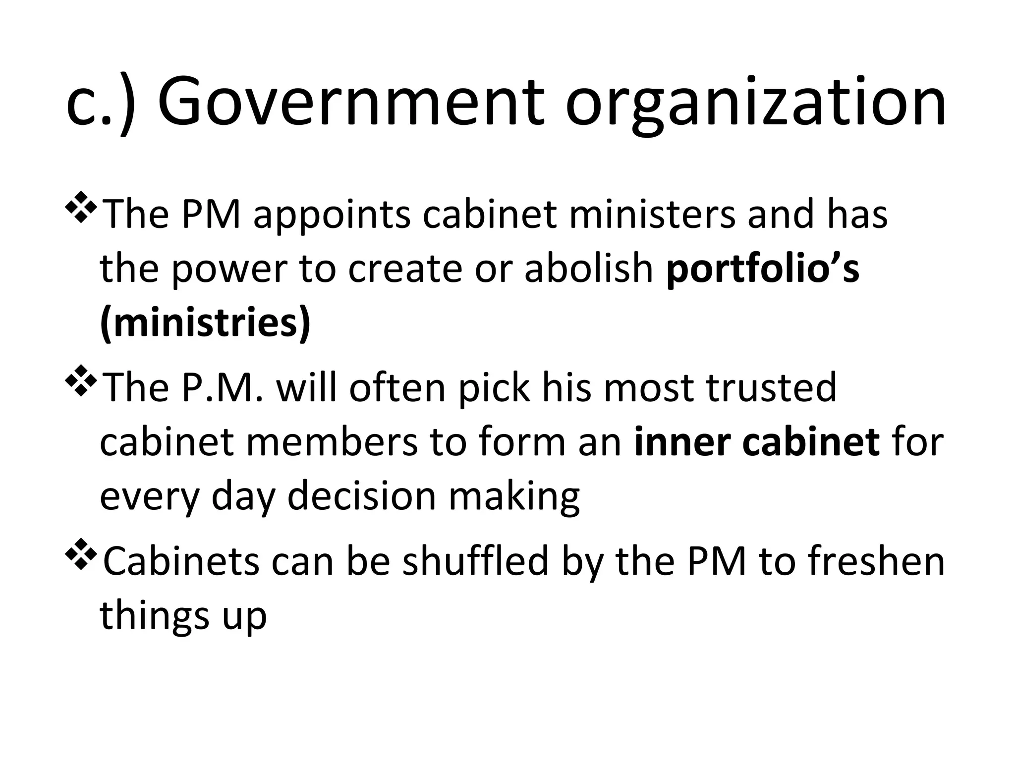 c.) Government organization
The PM appoints cabinet ministers and has
the power to create or abolish portfolio’s
(ministries)
The P.M. will often pick his most trusted
cabinet members to form an inner cabinet for
every day decision making
Cabinets can be shuffled by the PM to freshen
things up

 