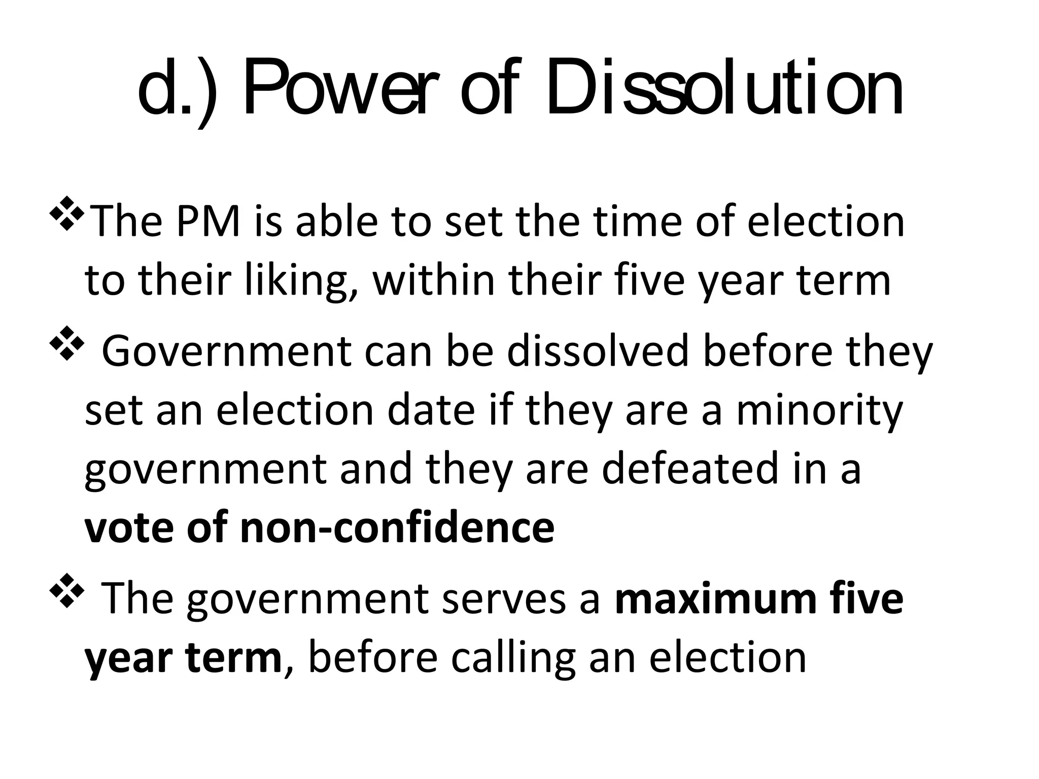 d.) Power of Dissolution
The PM is able to set the time of election
to their liking, within their five year term
 Government can be dissolved before they
set an election date if they are a minority
government and they are defeated in a
vote of non-confidence
 The government serves a maximum five
year term, before calling an election

 