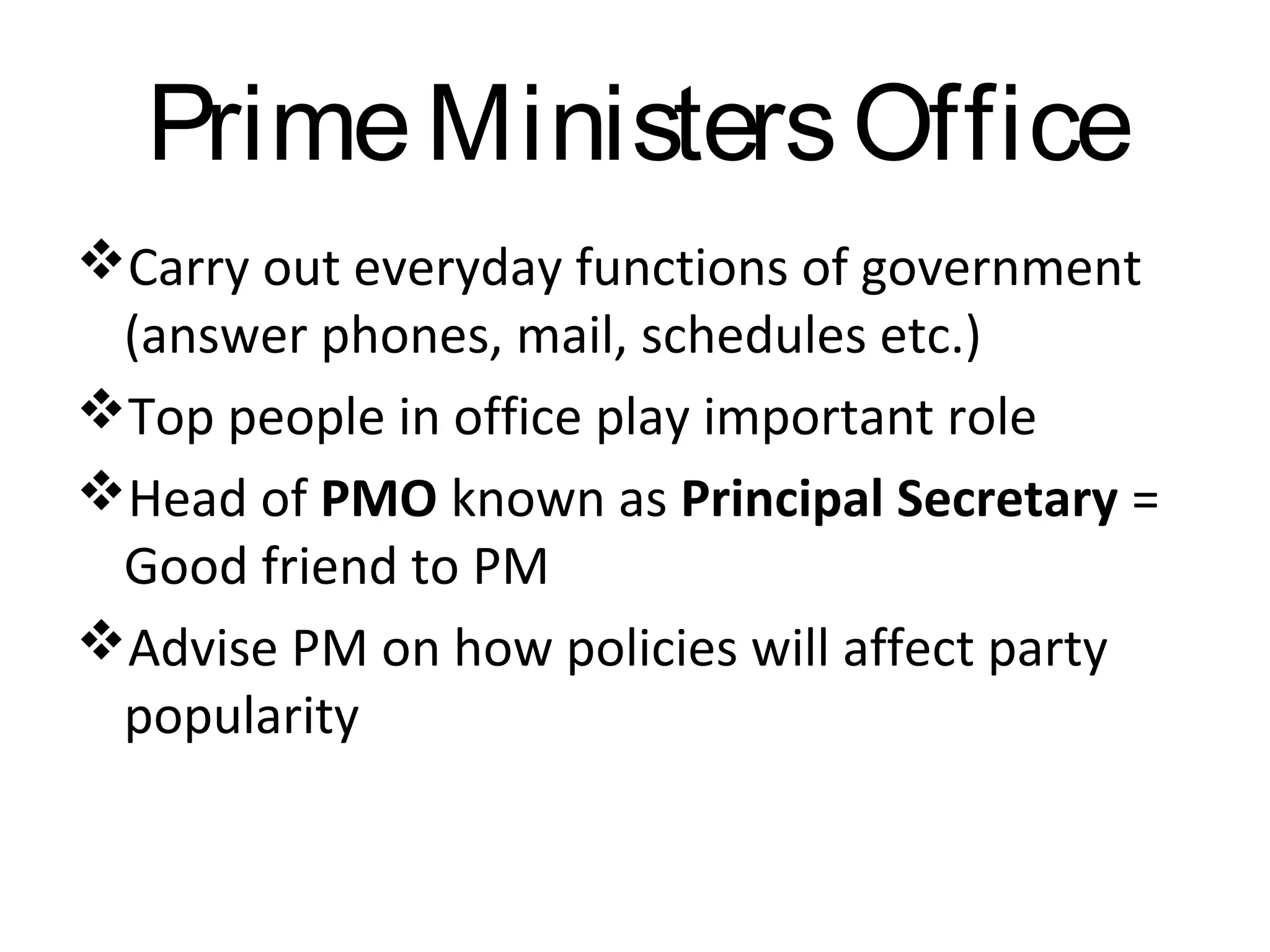 Prime Ministers Office
Carry out everyday functions of government
(answer phones, mail, schedules etc.)
Top people in office play important role
Head of PMO known as Principal Secretary =
Good friend to PM
Advise PM on how policies will affect party
popularity

 