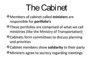 The Cabinet
Members of cabinet called ministers are
responsible for portfolio’s
These portfolios are comprised of what we call
ministries (like the Ministry of Transportation)
Cabinets form committees to discuss planning
and priorities
Cabinet members show solidarity to their party
Ministers agree to secrecy regarding meetings

 