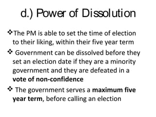 d.) Power of Dissolution
The PM is able to set the time of election
to their liking, within their five year term
 Government can be dissolved before they
set an election date if they are a minority
government and they are defeated in a
vote of non-confidence
 The government serves a maximum five
year term, before calling an election

 