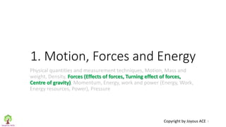 1. Motion, Forces and Energy
Physical quantities and measurement techniques, Motion, Mass and
weight, Density, Forces (Effects of forces, Turning effect of forces,
Centre of gravity), Momentum, Energy, work and power (Energy, Work,
Energy resources, Power), Pressure
1
Copyright by Joyous ACE
 