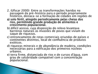 2. (Ufscar 2000) Entre as transformações havidas na
passagem da pré-história para o período propriamente
histórico, destaca-se a formação de cidades em regiões de
a) solo fértil, atingido periodicamente pelas cheias dos
rios, permitindo grande produção de alimentos e
crescimento populacional.
b) difícil acesso, cuja disposição do relevo levantava
barreiras naturais às invasões de povos que viviam do
saque de riquezas.
c) entroncamento de rotas comerciais oriundas de países e
continentes distintos, local de confluência de produtos
exóticos.
d) riquezas minerais e de abundância de madeira, condições
necessárias para a edificação dos primeiros núcleos
urbanos.
e) terra firme, distanciada de rios e de cursos d'água, com
grau de salubridade compatível com a concentração
populacional.
 