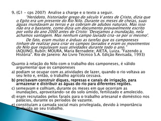 9. (G1 - cps 2007) Analise a charge e o texto a seguir.
“Heródoto, historiador grego do século V antes de Cristo, dizia que
o Egito era um presente do Rio Nilo. Durante os meses de cheias, suas
águas inundavam as terras e as cobriam de adubos naturais. Mas isso
não era o bastante, como dizia um documento provavelmente escrito
por volta do ano 2000 antes de Cristo: 'Desejamos a inundação, nela
achamos vantagem. Mas nenhum campo lavrado cria-se por si mesmo'.
De fato, eram muitas e árduas as tarefas que os camponeses
tinham de realizar para criar os campos lavrados e eram os movimentos
do Nilo que regulavam suas atividades durante todo o ano.”
(AQUINO, Rubin; MOURA, Maria Bernadete; AIETA, Luiza. "Fazendo a
História". Rio de Janeiro: Ao Livro Técnico S.A. Edição Revisada, 1993)
Quanto à relação do Nilo com o trabalho dos camponeses, é válido
argumentar que os camponeses
a) podiam se ocupar com as atividades de lazer, quando o rio voltava ao
seu leito e, então, o trabalho agrícola cessava.
b) precisavam construir diques, represas e canais de irrigação, para
armazenar e distribuir as águas do rio para diferentes regiões.
c) semeavam e colhiam, durante os meses em que ocorriam as
inundações, aproveitando-se do solo úmido, fertilizado e amolecido.
d) eram recrutados pelos faraós para o trabalho artesanal e doméstico nos
palácios, durante os períodos de vazante.
e) constituíam a camada social mais privilegiada, devido à importância
atribuída ao seu trabalho.
 