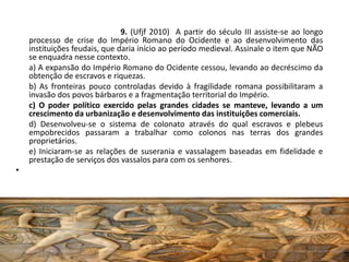 9. (Ufjf 2010) A partir do século III assiste-se ao longo
processo de crise do Império Romano do Ocidente e ao desenvolvimento das
instituições feudais, que daria início ao período medieval. Assinale o item que NÃO
se enquadra nesse contexto.
a) A expansão do Império Romano do Ocidente cessou, levando ao decréscimo da
obtenção de escravos e riquezas.
b) As fronteiras pouco controladas devido à fragilidade romana possibilitaram a
invasão dos povos bárbaros e a fragmentação territorial do Império.
c) O poder político exercido pelas grandes cidades se manteve, levando a um
crescimento da urbanização e desenvolvimento das instituições comerciais.
d) Desenvolveu-se o sistema de colonato através do qual escravos e plebeus
empobrecidos passaram a trabalhar como colonos nas terras dos grandes
proprietários.
e) Iniciaram-se as relações de suserania e vassalagem baseadas em fidelidade e
prestação de serviços dos vassalos para com os senhores.
•
 