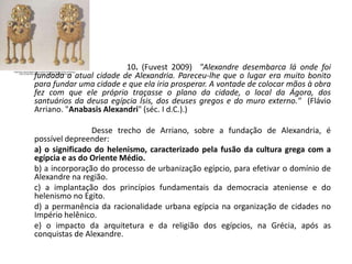 10. (Fuvest 2009) "Alexandre desembarca lá onde foi
fundada a atual cidade de Alexandria. Pareceu-lhe que o lugar era muito bonito
para fundar uma cidade e que ela iria prosperar. A vontade de colocar mãos à obra
fez com que ele próprio traçasse o plano da cidade, o local da Ágora, dos
santuários da deusa egípcia Ísis, dos deuses gregos e do muro externo." (Flávio
Arriano. "Anabasis Alexandri" (séc. I d.C.).)
Desse trecho de Arriano, sobre a fundação de Alexandria, é
possível depreender:
a) o significado do helenismo, caracterizado pela fusão da cultura grega com a
egípcia e as do Oriente Médio.
b) a incorporação do processo de urbanização egípcio, para efetivar o domínio de
Alexandre na região.
c) a implantação dos princípios fundamentais da democracia ateniense e do
helenismo no Egito.
d) a permanência da racionalidade urbana egípcia na organização de cidades no
Império helênico.
e) o impacto da arquitetura e da religião dos egípcios, na Grécia, após as
conquistas de Alexandre.
 