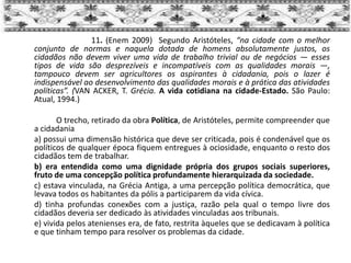 11. (Enem 2009) Segundo Aristóteles, “na cidade com o melhor
conjunto de normas e naquela dotada de homens absolutamente justos, os
cidadãos não devem viver uma vida de trabalho trivial ou de negócios — esses
tipos de vida são desprezíveis e incompatíveis com as qualidades morais —,
tampouco devem ser agricultores os aspirantes à cidadania, pois o lazer é
indispensável ao desenvolvimento das qualidades morais e à prática das atividades
políticas”. (VAN ACKER, T. Grécia. A vida cotidiana na cidade-Estado. São Paulo:
Atual, 1994.)
O trecho, retirado da obra Política, de Aristóteles, permite compreender que
a cidadania
a) possui uma dimensão histórica que deve ser criticada, pois é condenável que os
políticos de qualquer época fiquem entregues à ociosidade, enquanto o resto dos
cidadãos tem de trabalhar.
b) era entendida como uma dignidade própria dos grupos sociais superiores,
fruto de uma concepção política profundamente hierarquizada da sociedade.
c) estava vinculada, na Grécia Antiga, a uma percepção política democrática, que
levava todos os habitantes da pólis a participarem da vida cívica.
d) tinha profundas conexões com a justiça, razão pela qual o tempo livre dos
cidadãos deveria ser dedicado às atividades vinculadas aos tribunais.
e) vivida pelos atenienses era, de fato, restrita àqueles que se dedicavam à política
e que tinham tempo para resolver os problemas da cidade.
 